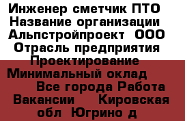 Инженер-сметчик ПТО › Название организации ­ Альпстройпроект, ООО › Отрасль предприятия ­ Проектирование › Минимальный оклад ­ 25 000 - Все города Работа » Вакансии   . Кировская обл.,Югрино д.